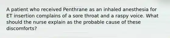 A patient who received Penthrane as an inhaled anesthesia for ET insertion complains of a sore throat and a raspy voice. What should the nurse explain as the probable cause of these discomforts?