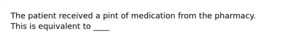 The patient received a pint of medication from the pharmacy. This is equivalent to ____