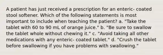 A patient has just received a prescription for an enteric- coated stool softener. Which of the following statements is most important to include when teaching the patient? a. "Take the tablet with 60 to 90 mL of orange juice." b. "Be sure to swallow the tablet whole without chewing it." c. "Avoid taking all other medications with any enteric- coated tablet." d. "Crush the tablet before swallowing if you have problems with swallowing."