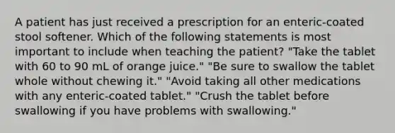 A patient has just received a prescription for an enteric-coated stool softener. Which of the following statements is most important to include when teaching the patient? "Take the tablet with 60 to 90 mL of orange juice." "Be sure to swallow the tablet whole without chewing it." "Avoid taking all other medications with any enteric-coated tablet." "Crush the tablet before swallowing if you have problems with swallowing."