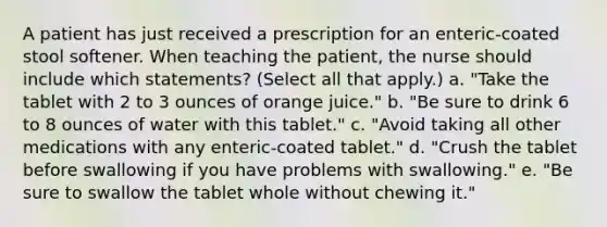 A patient has just received a prescription for an enteric-coated stool softener. When teaching the patient, the nurse should include which statements? (Select all that apply.) a. "Take the tablet with 2 to 3 ounces of orange juice." b. "Be sure to drink 6 to 8 ounces of water with this tablet." c. "Avoid taking all other medications with any enteric-coated tablet." d. "Crush the tablet before swallowing if you have problems with swallowing." e. "Be sure to swallow the tablet whole without chewing it."