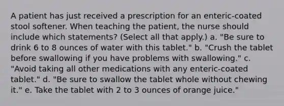 A patient has just received a prescription for an enteric-coated stool softener. When teaching the patient, the nurse should include which statements? (Select all that apply.) a. "Be sure to drink 6 to 8 ounces of water with this tablet." b. "Crush the tablet before swallowing if you have problems with swallowing." c. "Avoid taking all other medications with any enteric-coated tablet." d. "Be sure to swallow the tablet whole without chewing it." e. Take the tablet with 2 to 3 ounces of orange juice."