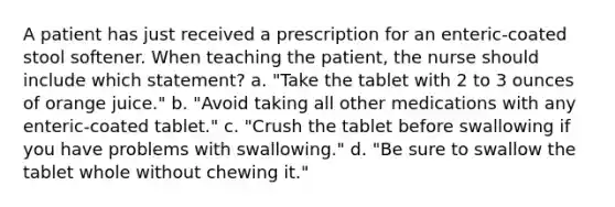 A patient has just received a prescription for an enteric-coated stool softener. When teaching the patient, the nurse should include which statement? a. "Take the tablet with 2 to 3 ounces of orange juice." b. "Avoid taking all other medications with any enteric-coated tablet." c. "Crush the tablet before swallowing if you have problems with swallowing." d. "Be sure to swallow the tablet whole without chewing it."