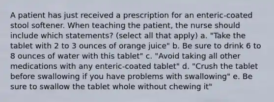 A patient has just received a prescription for an enteric-coated stool softener. When teaching the patient, the nurse should include which statements? (select all that apply) a. "Take the tablet with 2 to 3 ounces of orange juice" b. Be sure to drink 6 to 8 ounces of water with this tablet" c. "Avoid taking all other medications with any enteric-coated tablet" d. "Crush the tablet before swallowing if you have problems with swallowing" e. Be sure to swallow the tablet whole without chewing it"