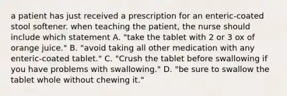 a patient has just received a prescription for an enteric-coated stool softener. when teaching the patient, the nurse should include which statement A. "take the tablet with 2 or 3 ox of orange juice." B. "avoid taking all other medication with any enteric-coated tablet." C. "Crush the tablet before swallowing if you have problems with swallowing." D. "be sure to swallow the tablet whole without chewing it."