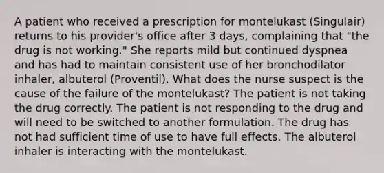 A patient who received a prescription for montelukast (Singulair) returns to his provider's office after 3 days, complaining that "the drug is not working." She reports mild but continued dyspnea and has had to maintain consistent use of her bronchodilator inhaler, albuterol (Proventil). What does the nurse suspect is the cause of the failure of the montelukast? The patient is not taking the drug correctly. The patient is not responding to the drug and will need to be switched to another formulation. The drug has not had sufficient time of use to have full effects. The albuterol inhaler is interacting with the montelukast.