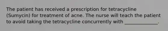 The patient has received a prescription for tetracycline (Sumycin) for treatment of acne. The nurse will teach the patient to avoid taking the tetracycline concurrently with ______________.