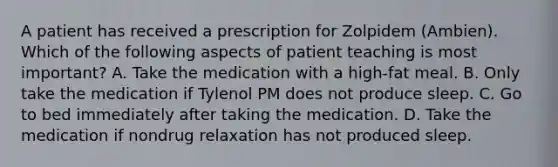 A patient has received a prescription for Zolpidem (Ambien). Which of the following aspects of patient teaching is most important? A. Take the medication with a high-fat meal. B. Only take the medication if Tylenol PM does not produce sleep. C. Go to bed immediately after taking the medication. D. Take the medication if nondrug relaxation has not produced sleep.