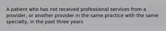 A patient who has not received professional services from a provider, or another provider in the same practice with the same specialty, in the past three years