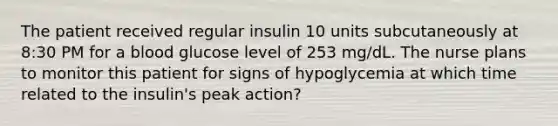 The patient received regular insulin 10 units subcutaneously at 8:30 PM for a blood glucose level of 253 mg/dL. The nurse plans to monitor this patient for signs of hypoglycemia at which time related to the insulin's peak action?