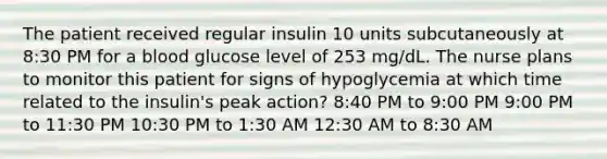 The patient received regular insulin 10 units subcutaneously at 8:30 PM for a blood glucose level of 253 mg/dL. The nurse plans to monitor this patient for signs of hypoglycemia at which time related to the insulin's peak action? 8:40 PM to 9:00 PM 9:00 PM to 11:30 PM 10:30 PM to 1:30 AM 12:30 AM to 8:30 AM