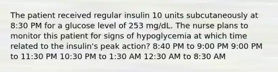 The patient received regular insulin 10 units subcutaneously at 8:30 PM for a glucose level of 253 mg/dL. The nurse plans to monitor this patient for signs of hypoglycemia at which time related to the insulin's peak action? 8:40 PM to 9:00 PM 9:00 PM to 11:30 PM 10:30 PM to 1:30 AM 12:30 AM to 8:30 AM