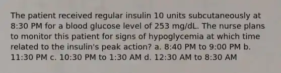 The patient received regular insulin 10 units subcutaneously at 8:30 PM for a blood glucose level of 253 mg/dL. The nurse plans to monitor this patient for signs of hypoglycemia at which time related to the insulin's peak action? a. 8:40 PM to 9:00 PM b. 11:30 PM c. 10:30 PM to 1:30 AM d. 12:30 AM to 8:30 AM