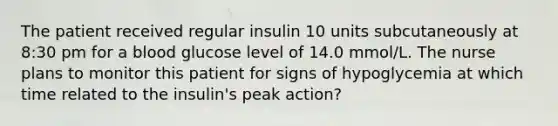 The patient received regular insulin 10 units subcutaneously at 8:30 pm for a blood glucose level of 14.0 mmol/L. The nurse plans to monitor this patient for signs of hypoglycemia at which time related to the insulin's peak action?