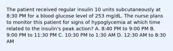 The patient received regular insulin 10 units subcutaneously at 8:30 PM for a blood glucose level of 253 mg/dL. The nurse plans to monitor this patient for signs of hypoglycemia at which time related to the insulin's peak action? A. 8:40 PM to 9:00 PM B. 9:00 PM to 11:30 PM C. 10:30 PM to 1:30 AM D. 12:30 AM to 8:30 AM