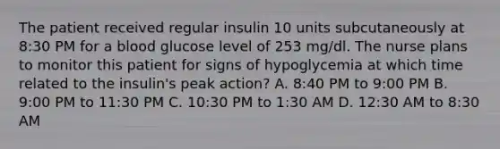 The patient received regular insulin 10 units subcutaneously at 8:30 PM for a blood glucose level of 253 mg/dl. The nurse plans to monitor this patient for signs of hypoglycemia at which time related to the insulin's peak action? A. 8:40 PM to 9:00 PM B. 9:00 PM to 11:30 PM C. 10:30 PM to 1:30 AM D. 12:30 AM to 8:30 AM