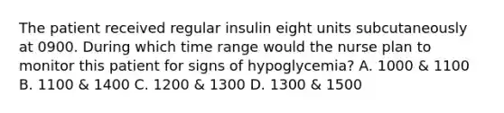 The patient received regular insulin eight units subcutaneously at 0900. During which time range would the nurse plan to monitor this patient for signs of hypoglycemia? A. 1000 & 1100 B. 1100 & 1400 C. 1200 & 1300 D. 1300 & 1500