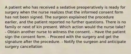 A patient who has received a sedative preoperatively is ready for surgery when the nurse realizes that the informed consent form has not been signed. The surgeon explained the procedure earlier, and the patient reported no further questions. There is no family or next of kin present. Which action would the nurse take? - Obtain another nurse to witness the consent. - Have the patient sign the consent form. - Proceed with the surgery and get the signature after the procedure. - Notify the surgeon and anticipate surgery cancellation