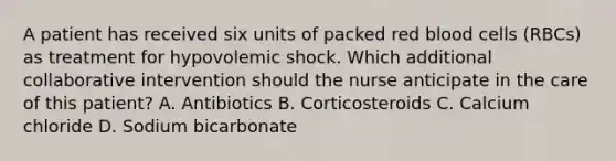 A patient has received six units of packed red blood cells (RBCs) as treatment for hypovolemic shock. Which additional collaborative intervention should the nurse anticipate in the care of this patient? A. Antibiotics B. Corticosteroids C. Calcium chloride D. Sodium bicarbonate