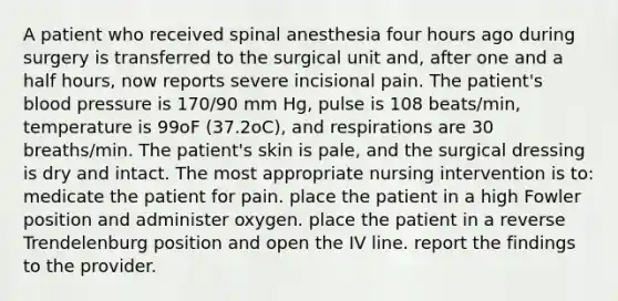 A patient who received spinal anesthesia four hours ago during surgery is transferred to the surgical unit and, after one and a half hours, now reports severe incisional pain. The patient's blood pressure is 170/90 mm Hg, pulse is 108 beats/min, temperature is 99oF (37.2oC), and respirations are 30 breaths/min. The patient's skin is pale, and the surgical dressing is dry and intact. The most appropriate nursing intervention is to: medicate the patient for pain. place the patient in a high Fowler position and administer oxygen. place the patient in a reverse Trendelenburg position and open the IV line. report the findings to the provider.