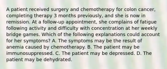 A patient received surgery and chemotherapy for colon cancer, completing therapy 3 months previously, and she is now in remission. At a follow-up appointment, she complains of fatigue following activity and difficulty with concentration at her weekly bridge games. Which of the following explanations could account for her symptoms? A. The symptoms may be the result of anemia caused by chemotherapy. B. The patient may be immunosuppressed. C. The patient may be depressed. D. The patient may be dehydrated.