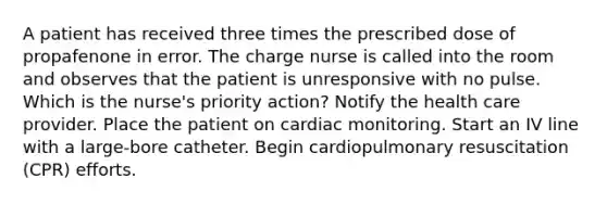 A patient has received three times the prescribed dose of propafenone in error. The charge nurse is called into the room and observes that the patient is unresponsive with no pulse. Which is the nurse's priority action? Notify the health care provider. Place the patient on cardiac monitoring. Start an IV line with a large-bore catheter. Begin cardiopulmonary resuscitation (CPR) efforts.