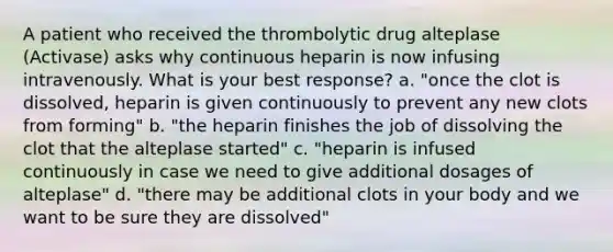 A patient who received the thrombolytic drug alteplase (Activase) asks why continuous heparin is now infusing intravenously. What is your best response? a. "once the clot is dissolved, heparin is given continuously to prevent any new clots from forming" b. "the heparin finishes the job of dissolving the clot that the alteplase started" c. "heparin is infused continuously in case we need to give additional dosages of alteplase" d. "there may be additional clots in your body and we want to be sure they are dissolved"