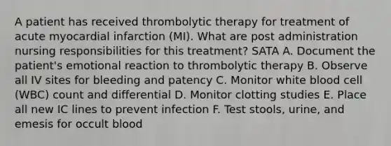 A patient has received thrombolytic therapy for treatment of acute myocardial infarction (MI). What are post administration nursing responsibilities for this treatment? SATA A. Document the patient's emotional reaction to thrombolytic therapy B. Observe all IV sites for bleeding and patency C. Monitor white blood cell (WBC) count and differential D. Monitor clotting studies E. Place all new IC lines to prevent infection F. Test stools, urine, and emesis for occult blood