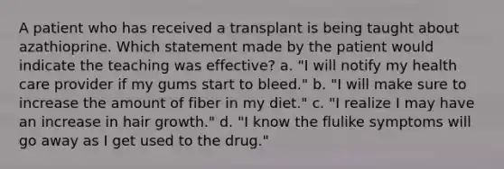 A patient who has received a transplant is being taught about azathioprine. Which statement made by the patient would indicate the teaching was effective? a. "I will notify my health care provider if my gums start to bleed." b. "I will make sure to increase the amount of fiber in my diet." c. "I realize I may have an increase in hair growth." d. "I know the flulike symptoms will go away as I get used to the drug."