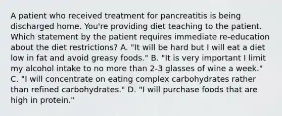 A patient who received treatment for pancreatitis is being discharged home. You're providing diet teaching to the patient. Which statement by the patient requires immediate re-education about the diet restrictions? A. "It will be hard but I will eat a diet low in fat and avoid greasy foods." B. "It is very important I limit my alcohol intake to no more than 2-3 glasses of wine a week." C. "I will concentrate on eating complex carbohydrates rather than refined carbohydrates." D. "I will purchase foods that are high in protein."