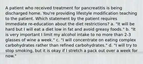 A patient who received treatment for pancreatitis is being discharged home. You're providing lifestyle modification teaching to the patient. Which statement by the patient requires immediate re-education about the diet restrictions? a. "It will be hard but I will eat a diet low in fat and avoid greasy foods." b. "It is very important I limit my alcohol intake to no more than 2-3 glasses of wine a week." c. "I will concentrate on eating complex carbohydrates rather than refined carbohydrates." d. "I will try to stop smoking, but it is okay if I stretch a pack out over a week for now."