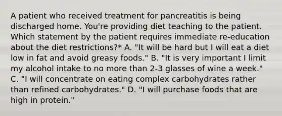 A patient who received treatment for pancreatitis is being discharged home. You're providing diet teaching to the patient. Which statement by the patient requires immediate re-education about the diet restrictions?* A. "It will be hard but I will eat a diet low in fat and avoid greasy foods." B. "It is very important I limit my alcohol intake to no more than 2-3 glasses of wine a week." C. "I will concentrate on eating complex carbohydrates rather than refined carbohydrates." D. "I will purchase foods that are high in protein."