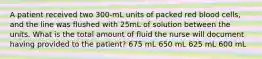 A patient received two 300-mL units of packed red blood cells, and the line was flushed with 25mL of solution between the units. What is the total amount of fluid the nurse will document having provided to the patient? 675 mL 650 mL 625 mL 600 mL