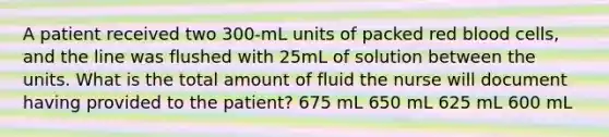 A patient received two 300-mL units of packed red blood cells, and the line was flushed with 25mL of solution between the units. What is the total amount of fluid the nurse will document having provided to the patient? 675 mL 650 mL 625 mL 600 mL