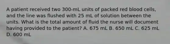 A patient received two 300-mL units of packed red blood cells, and the line was flushed with 25 mL of solution between the units. What is the total amount of fluid the nurse will document having provided to the patient? A. 675 mL B. 650 mL C. 625 mL D. 600 mL