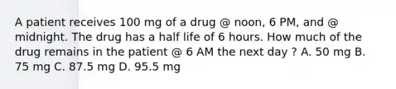 A patient receives 100 mg of a drug @ noon, 6 PM, and @ midnight. The drug has a half life of 6 hours. How much of the drug remains in the patient @ 6 AM the next day ? A. 50 mg B. 75 mg C. 87.5 mg D. 95.5 mg