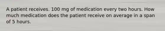 A patient receives. 100 mg of medication every two hours. How much medication does the patient receive on average in a span of 5 hours.