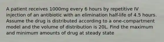 A patient receives 1000mg every 6 hours by repetitive IV injection of an antibiotic with an elimination half-life of 4.5 hours. Assume the drug is distributed according to a one-compartment model and the volume of distribution is 20L. Find the maximum and minimum amounts of drug at steady state