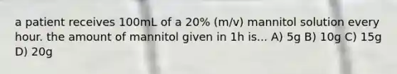 a patient receives 100mL of a 20% (m/v) mannitol solution every hour. the amount of mannitol given in 1h is... A) 5g B) 10g C) 15g D) 20g