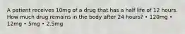 A patient receives 10mg of a drug that has a half life of 12 hours. How much drug remains in the body after 24 hours? • 120mg • 12mg • 5mg • 2.5mg