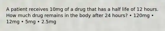 A patient receives 10mg of a drug that has a half life of 12 hours. How much drug remains in the body after 24 hours? • 120mg • 12mg • 5mg • 2.5mg