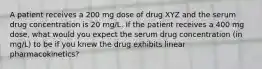 A patient receives a 200 mg dose of drug XYZ and the serum drug concentration is 20 mg/L. If the patient receives a 400 mg dose, what would you expect the serum drug concentration (in mg/L) to be if you knew the drug exhibits linear pharmacokinetics?