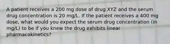 A patient receives a 200 mg dose of drug XYZ and the serum drug concentration is 20 mg/L. If the patient receives a 400 mg dose, what would you expect the serum drug concentration (in mg/L) to be if you knew the drug exhibits linear pharmacokinetics?