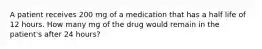 A patient receives 200 mg of a medication that has a half life of 12 hours. How many mg of the drug would remain in the patient's after 24 hours?