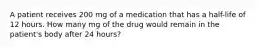 A patient receives 200 mg of a medication that has a half-life of 12 hours. How many mg of the drug would remain in the patient's body after 24 hours?