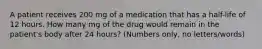 A patient receives 200 mg of a medication that has a half-life of 12 hours. How many mg of the drug would remain in the patient's body after 24 hours? (Numbers only, no letters/words)