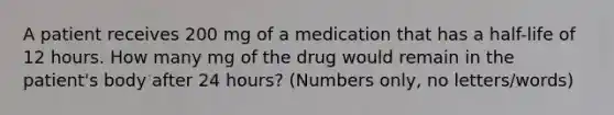 A patient receives 200 mg of a medication that has a half-life of 12 hours. How many mg of the drug would remain in the patient's body after 24 hours? (Numbers only, no letters/words)