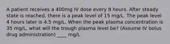 A patient receives a 400mg IV dose every 8 hours. After steady state is reached, there is a peak level of 15 mg/L. The peak level 4 hours later is 4.5 mg/L. When the peak plasma concentration is 35 mg/L, what will the trough plasma level be? (Assume IV bolus drug administration) ____ mg/L