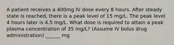 A patient receives a 400mg IV dose every 8 hours. After steady state is reached, there is a peak level of 15 mg/L. The peak level 4 hours later is 4.5 mg/L. What dose is required to attain a peak plasma concentration of 35 mg/L? (Assume IV bolus drug administration) ______ mg