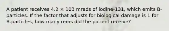 A patient receives 4.2 × 103 mrads of iodine-131, which emits B-particles. If the factor that adjusts for biological damage is 1 for B-particles, how many rems did the patient receive?